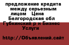 предложение кредита между серьезным лицом › Цена ­ 10 - Белгородская обл., Губкинский р-н Бизнес » Услуги   